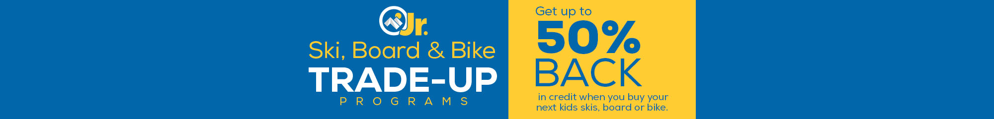Junior Kids Ski, Snowboard & Bike Trade Up Program - Get up to 50% Back in credit when you trade in qualifying equipment.
