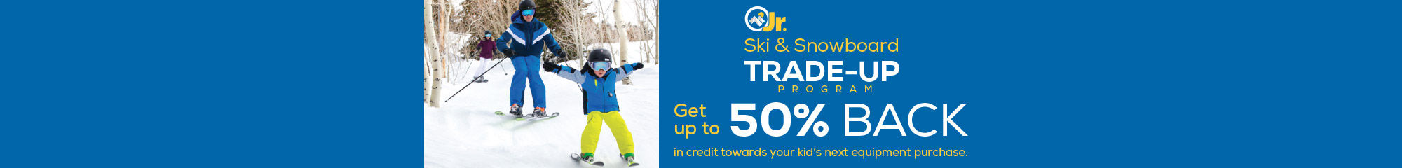 Jr. Ski & Snowboard Trade-Up Program. Get up to 50% back in credit towards your kid's next equipment purchase. 