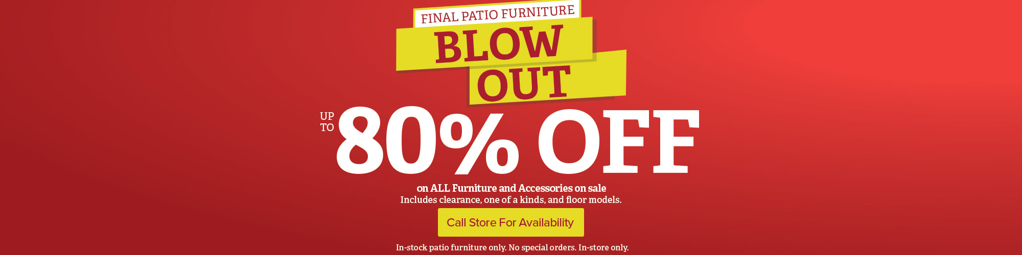 Final Patio Furniture Blow Out. Save up to 80% Off all furniture and accessories on sale. Includes clearance, one of a kind, and floor models. 