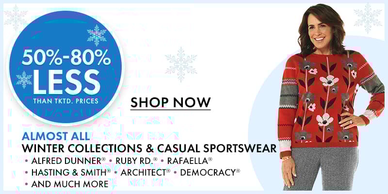 50%- 88% less than…
 ALMOST ALL Winter Collections & Casual Sportswear 
•ALFRED DUNNER® •RUBY RD.® •RAFAELLA® •HASTING & SMITH® •ARCHITECT® •DEMOCRACY® •AND MUCH MORE
