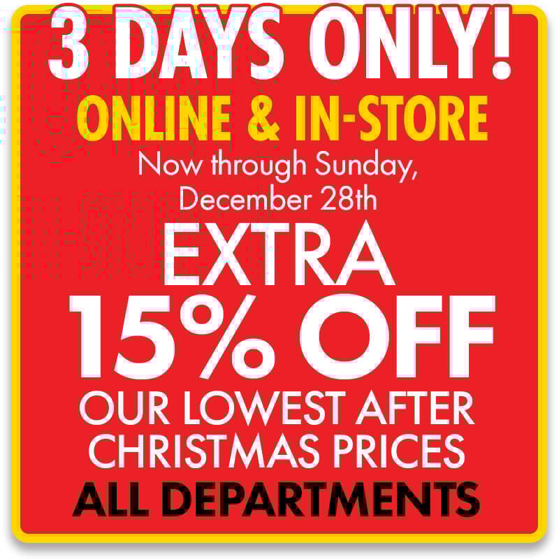 3 DAYS ONLY! ONLINE & IN-STORE
Now through Sunday, 12/28
Extra 15% off Our Lowest After Christmas Prices 
ALL DEPARTMENTS! 
Shop Now
