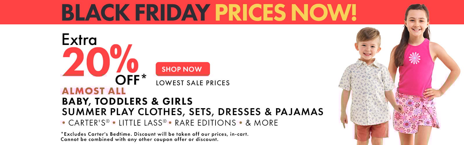 Black Friday Prices Now
Extra 20% Off lowest sale prices
Almost All Baby, Toddler, & Girls 
Summer Play Clothes, Sets, Dresses, & Pajamas
Carters, Little Lass, Rare Editions & More
