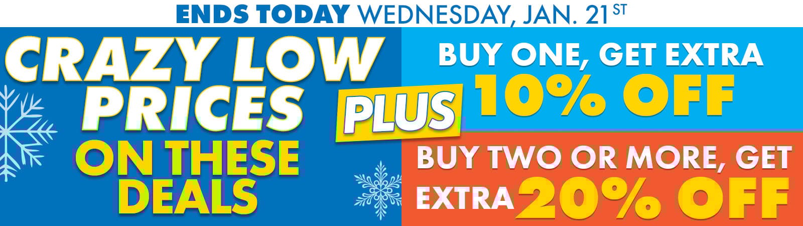 Now Through Wednesday, January 21st
CRAZY LOW PRICES!
Plus, EXTRA SAVINGS On These BIG DEALS
BUY 1, Get Extra 10% OFF
Buy 2 Or More, Get Extra 20% OFF
 Shop Now

