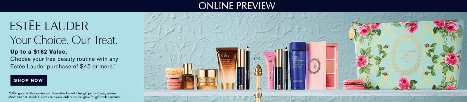 Your Choice - Our Treat! Up to a $162 Value. Choose your FREE beauty routine with any Estee Lauder purchase of $45 or more.