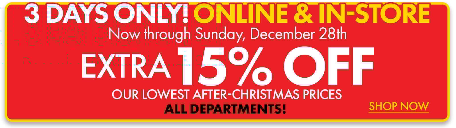 3 DAYS ONLY! ONLINE & IN-STORE
Now through Sunday, 12/28
Extra 15% off Our Lowest After Christmas Prices 
ALL DEPARTMENTS! 
Shop Now
