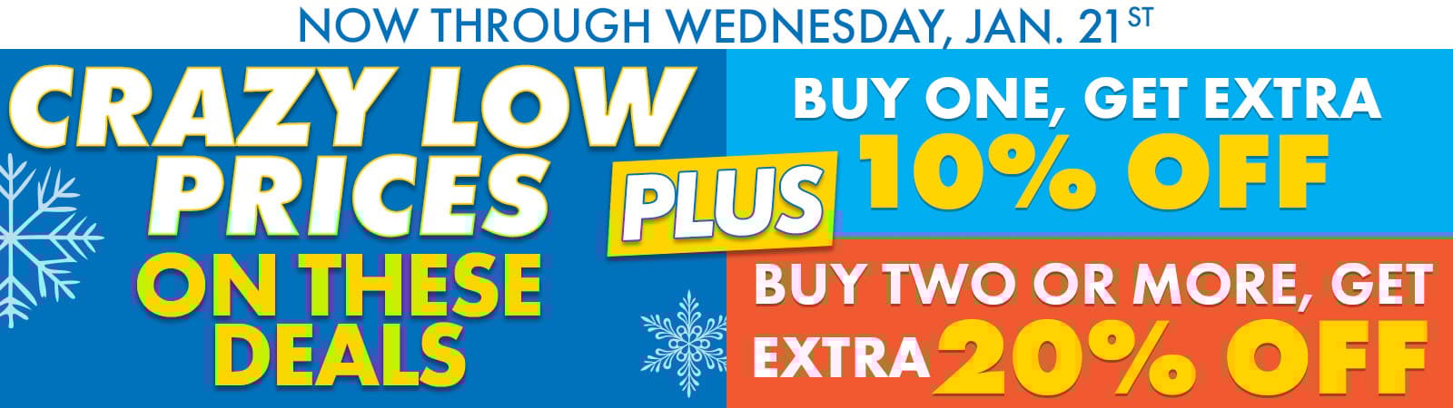 Now Through Wednesday, January 21st
CRAZY LOW PRICES!
Plus, EXTRA SAVINGS On These BIG DEALS
BUY 1, Get Extra 10% OFF
Buy 2 Or More, Get Extra 20% OFF
CTA: Shop Now

