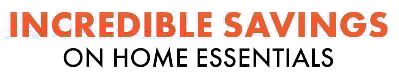 INCREDIBLE SAVINGS ON HOME ESSENTIALS