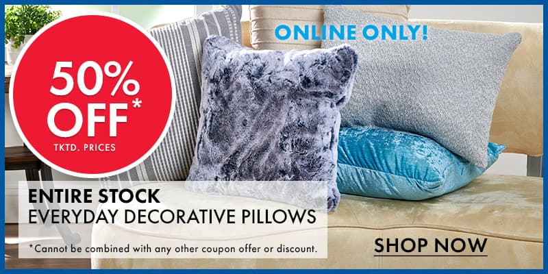 ONLINE ONLY  50% OFF tktd. prices Entire Stock EVERYDAY DECORATIVE PILLOWS *Excludes holiday-themed decorative pillows. Cannot be combined with any other coupon offer or discount. 

