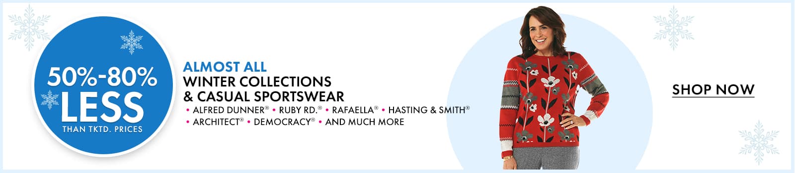 50%- 88% less than…
 ALMOST ALL Winter Collections & Casual Sportswear 
•ALFRED DUNNER® •RUBY RD.® •RAFAELLA® •HASTING & SMITH® •ARCHITECT® •DEMOCRACY® •AND MUCH MORE
