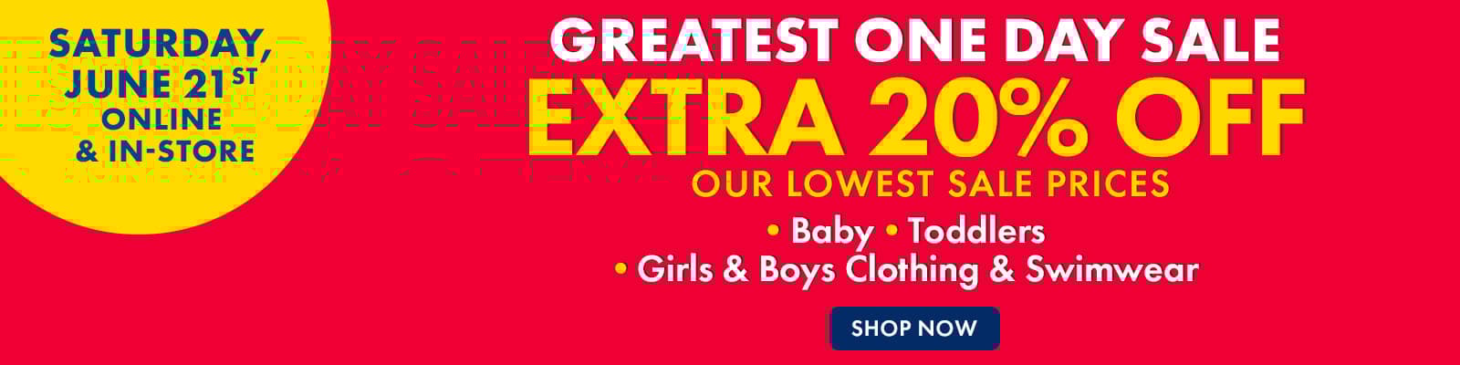 Saturday, June 21st Online & In-Store
Greatest One Day Sale
Extra 20% Off our lowest sale prices
Baby, Toddler, Girls & Boys Clothing & Swimwear
Shop Now
