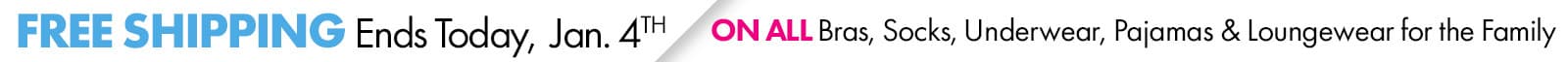 Now Through January 4th
FREE SHIPPING
ON ALL BRAS, SOCKS, UNDERWEAR, PAJAMAS & LOUNGEWEAR FOR THE FAMILY