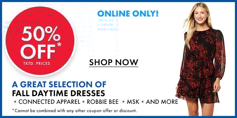 50% OFF tktd. prices a Great Selection FALL DAYTIME DRESSES •Connected Apparel •Robbie Bee •MSK •And More