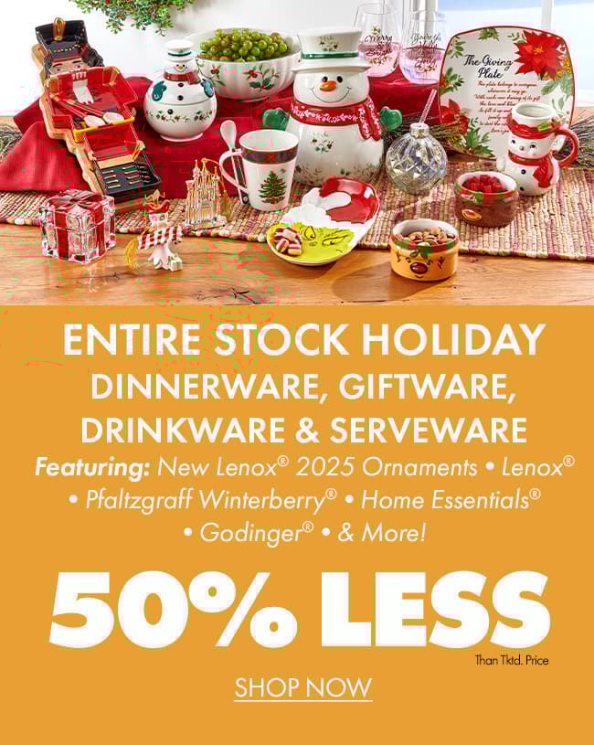 50% less than… ENTIRE STOCK Holiday Dinnerware, Giftware, Drinkware & Serveware Featuring: New LENOX® 2025 Ornaments •LENOX® •PFALTZGRAFF WINTERBERRY® •HOME ESSENTIALS® •GODINGER® •AND MORE