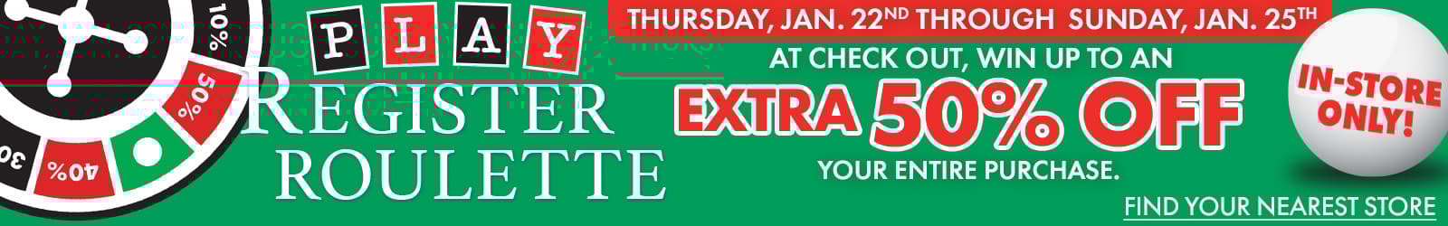 Now Through Saturday, January 25th 
In-Store Only
Play Register Roulette & Win Every Time! 
Receive up to an Extra 50% Off on Your Purchase
CTA: Find Your Nearest Store
