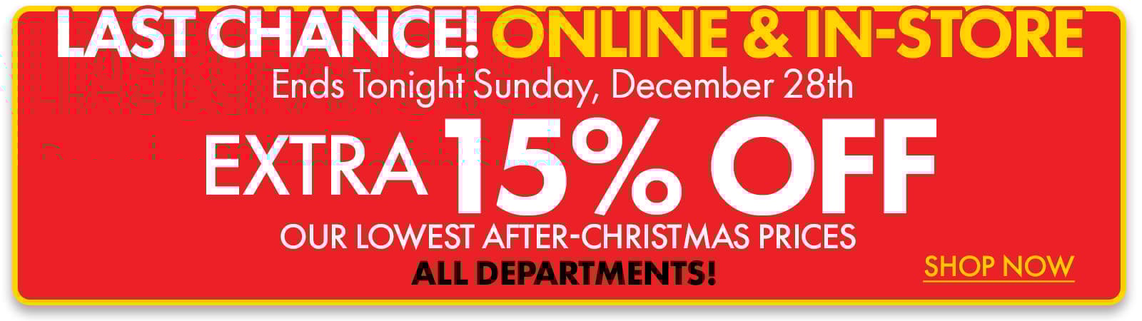 3 DAYS ONLY! ONLINE & IN-STORE
Now through Sunday, 12/28
Extra 15% off Our Lowest After Christmas Prices 
ALL DEPARTMENTS! 
Shop Now
