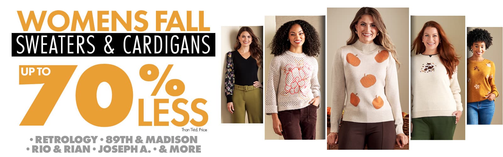 50%-70% less than tktd pricing Womens Fall Sweaters & Cardigans •RETROLOGY •89TH & MADISON •RIO & RIAN •JOSEPH A. •AND MORE
