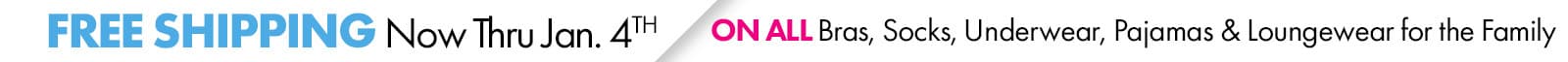Now Through January 4th
FREE SHIPPING
ON ALL BRAS, SOCKS, UNDERWEAR, PAJAMAS & LOUNGEWEAR FOR THE FAMILY
