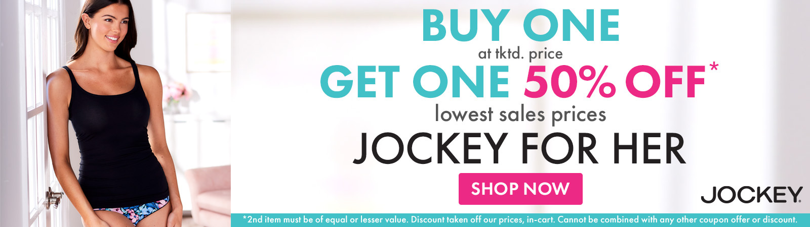 Buy 1 at tktd. price, Get 1 50% Off* lowest sale prices, Jockey for Her