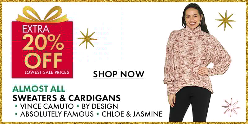 EXTRA 20% OFF lowest sale prices
 ALMOST ALL Sweaters & Cardigans from: •VINCE CAMUTO•BY DESIGN •ABSOLUTELY FAMOUS •CHLOE & JASMINE
