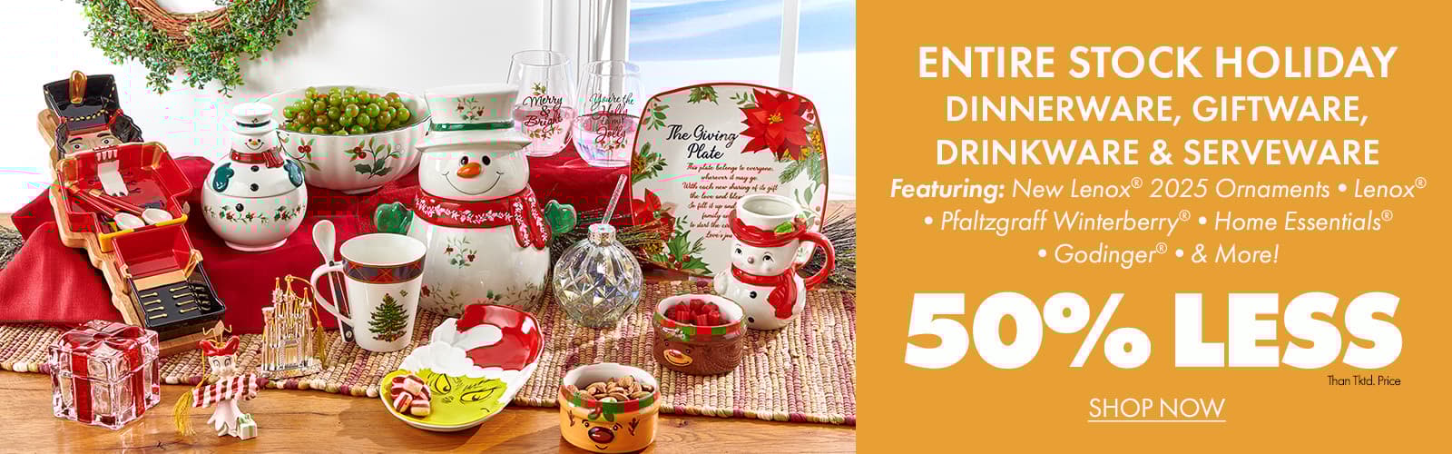 50% less than… ENTIRE STOCK Holiday Dinnerware, Giftware, Drinkware & Serveware Featuring: New LENOX® 2025 Ornaments •LENOX® •PFALTZGRAFF WINTERBERRY® •HOME ESSENTIALS® •GODINGER® •AND MORE