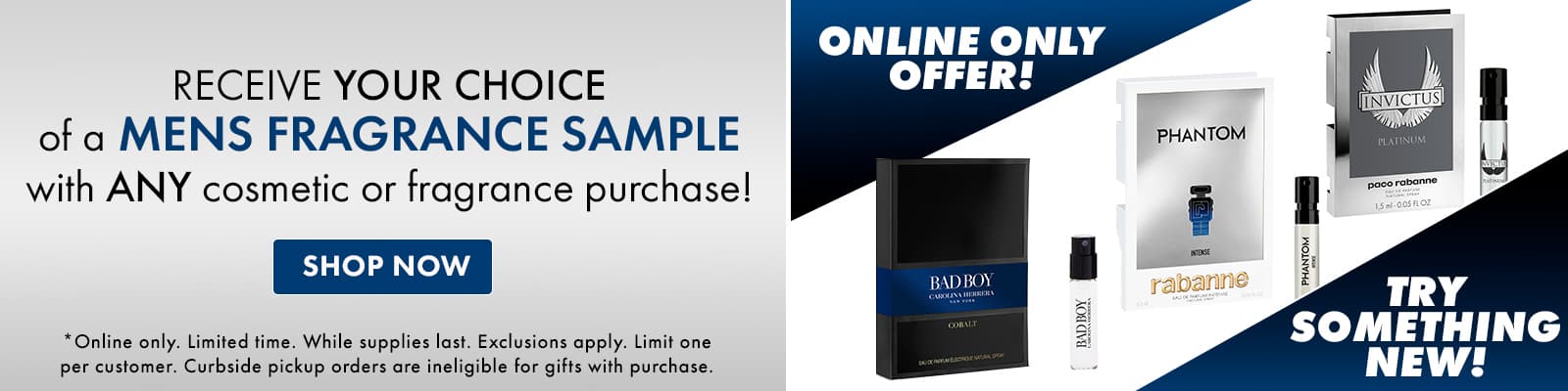 ONLINE ONLY! Receive YOUR CHOICE of a men's fragrance sample with ANY cosmetic or fragrance purchase.