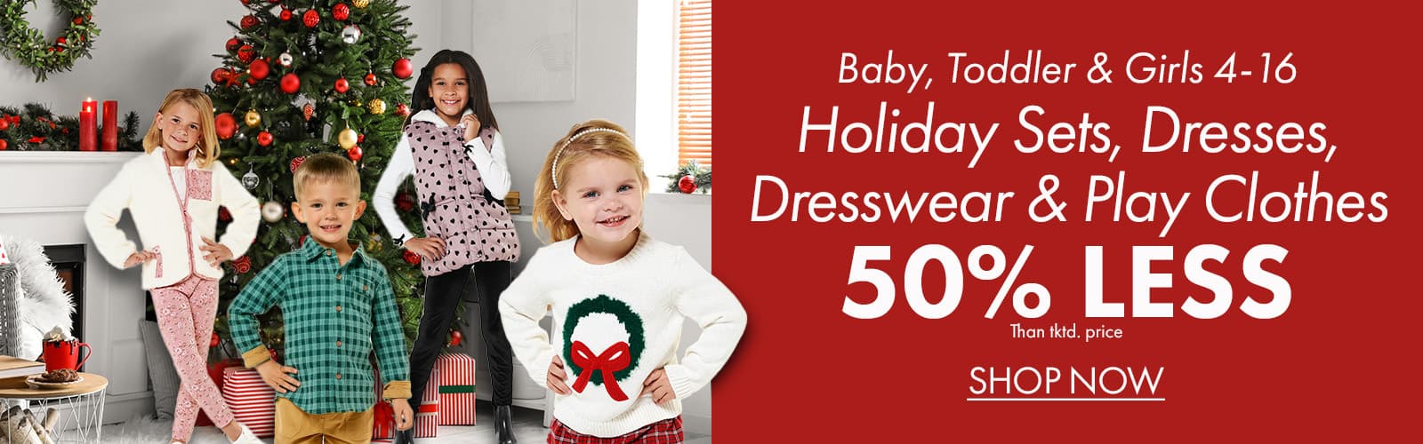 50% less than…Baby, Toddler & Girls 4-16 Holiday Sets, Dresses, Dresswear & Play Clothes