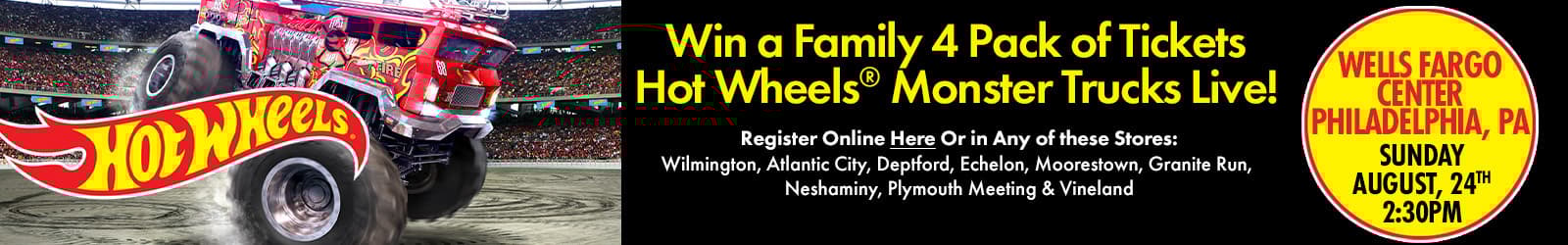 Win a family 4 pack of tickets hot wheels monster truck live
wells fargo center, philadelphia, pa Sunday, August 24th 2:30 p.m.
register online here or in any of these stores: wilmington, atlantic city, deptford, echelon, moorestown, granite run, neshaminy, plymouth meeting & vineland